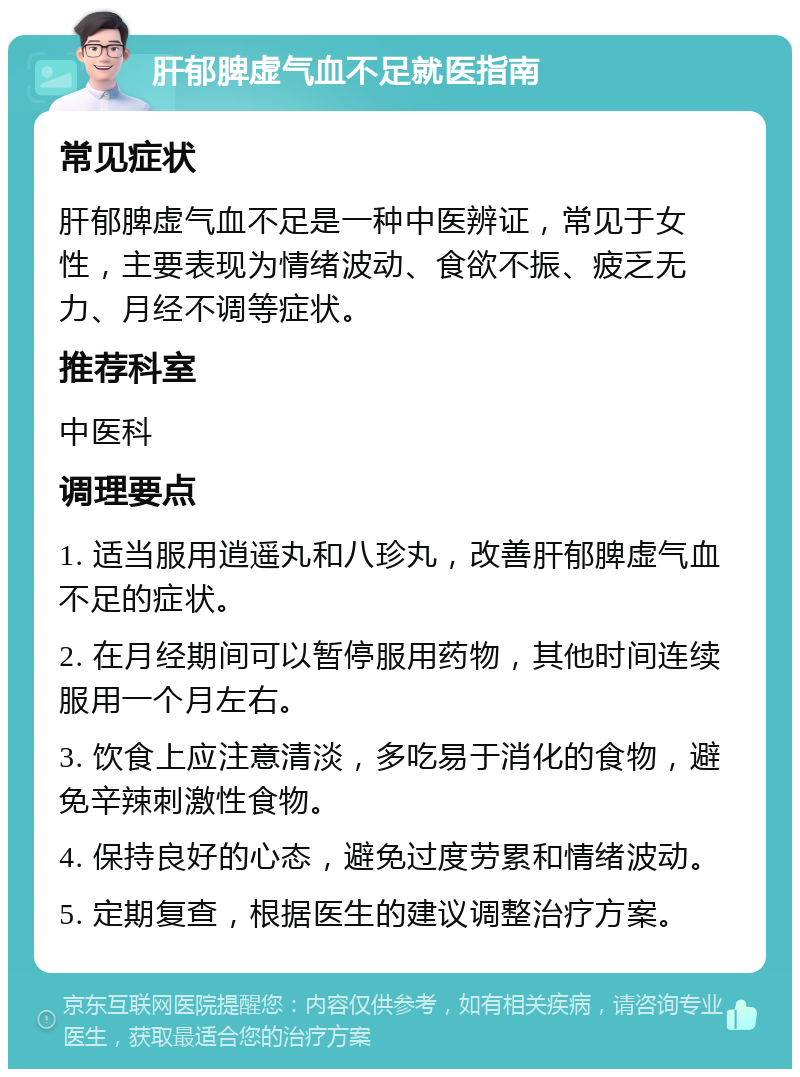 肝郁脾虚气血不足就医指南 常见症状 肝郁脾虚气血不足是一种中医辨证，常见于女性，主要表现为情绪波动、食欲不振、疲乏无力、月经不调等症状。 推荐科室 中医科 调理要点 1. 适当服用逍遥丸和八珍丸，改善肝郁脾虚气血不足的症状。 2. 在月经期间可以暂停服用药物，其他时间连续服用一个月左右。 3. 饮食上应注意清淡，多吃易于消化的食物，避免辛辣刺激性食物。 4. 保持良好的心态，避免过度劳累和情绪波动。 5. 定期复查，根据医生的建议调整治疗方案。