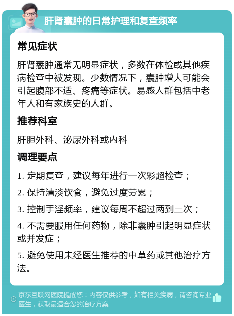 肝肾囊肿的日常护理和复查频率 常见症状 肝肾囊肿通常无明显症状，多数在体检或其他疾病检查中被发现。少数情况下，囊肿增大可能会引起腹部不适、疼痛等症状。易感人群包括中老年人和有家族史的人群。 推荐科室 肝胆外科、泌尿外科或内科 调理要点 1. 定期复查，建议每年进行一次彩超检查； 2. 保持清淡饮食，避免过度劳累； 3. 控制手淫频率，建议每周不超过两到三次； 4. 不需要服用任何药物，除非囊肿引起明显症状或并发症； 5. 避免使用未经医生推荐的中草药或其他治疗方法。