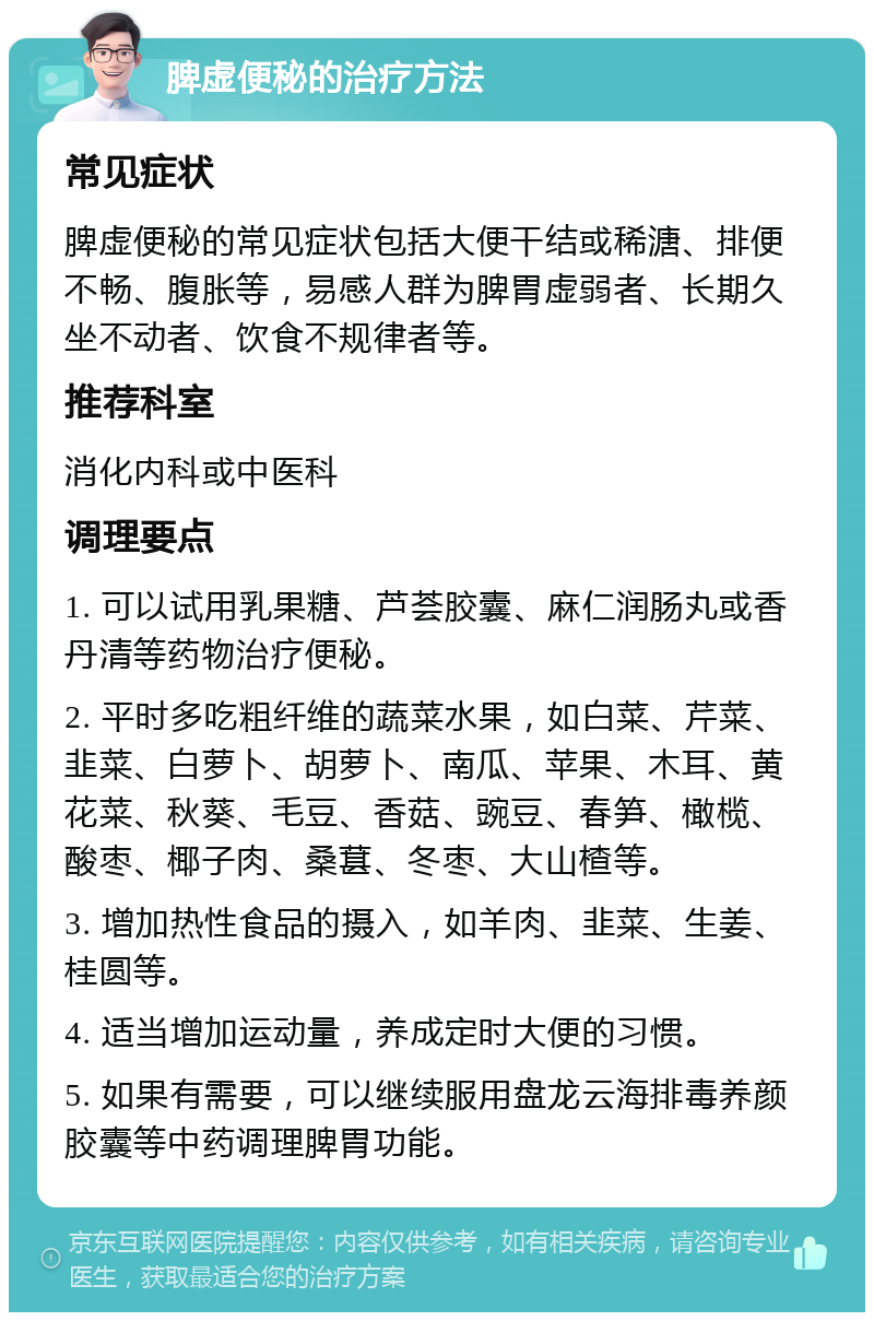 脾虚便秘的治疗方法 常见症状 脾虚便秘的常见症状包括大便干结或稀溏、排便不畅、腹胀等，易感人群为脾胃虚弱者、长期久坐不动者、饮食不规律者等。 推荐科室 消化内科或中医科 调理要点 1. 可以试用乳果糖、芦荟胶囊、麻仁润肠丸或香丹清等药物治疗便秘。 2. 平时多吃粗纤维的蔬菜水果，如白菜、芹菜、韭菜、白萝卜、胡萝卜、南瓜、苹果、木耳、黄花菜、秋葵、毛豆、香菇、豌豆、春笋、橄榄、酸枣、椰子肉、桑葚、冬枣、大山楂等。 3. 增加热性食品的摄入，如羊肉、韭菜、生姜、桂圆等。 4. 适当增加运动量，养成定时大便的习惯。 5. 如果有需要，可以继续服用盘龙云海排毒养颜胶囊等中药调理脾胃功能。