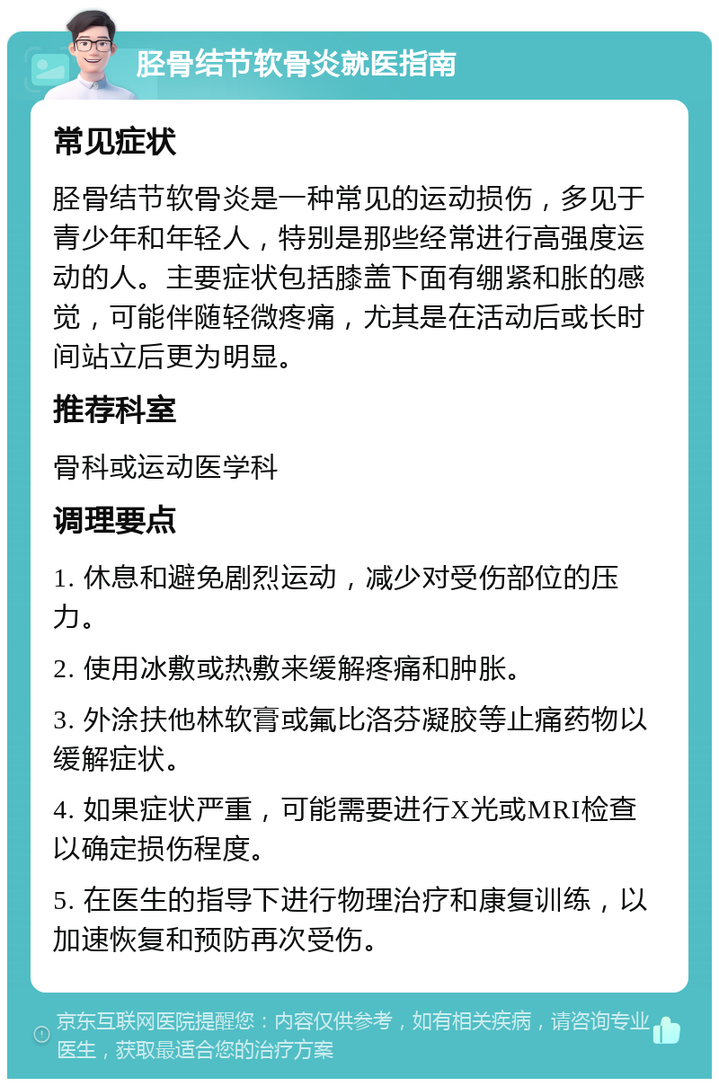 胫骨结节软骨炎就医指南 常见症状 胫骨结节软骨炎是一种常见的运动损伤，多见于青少年和年轻人，特别是那些经常进行高强度运动的人。主要症状包括膝盖下面有绷紧和胀的感觉，可能伴随轻微疼痛，尤其是在活动后或长时间站立后更为明显。 推荐科室 骨科或运动医学科 调理要点 1. 休息和避免剧烈运动，减少对受伤部位的压力。 2. 使用冰敷或热敷来缓解疼痛和肿胀。 3. 外涂扶他林软膏或氟比洛芬凝胶等止痛药物以缓解症状。 4. 如果症状严重，可能需要进行X光或MRI检查以确定损伤程度。 5. 在医生的指导下进行物理治疗和康复训练，以加速恢复和预防再次受伤。