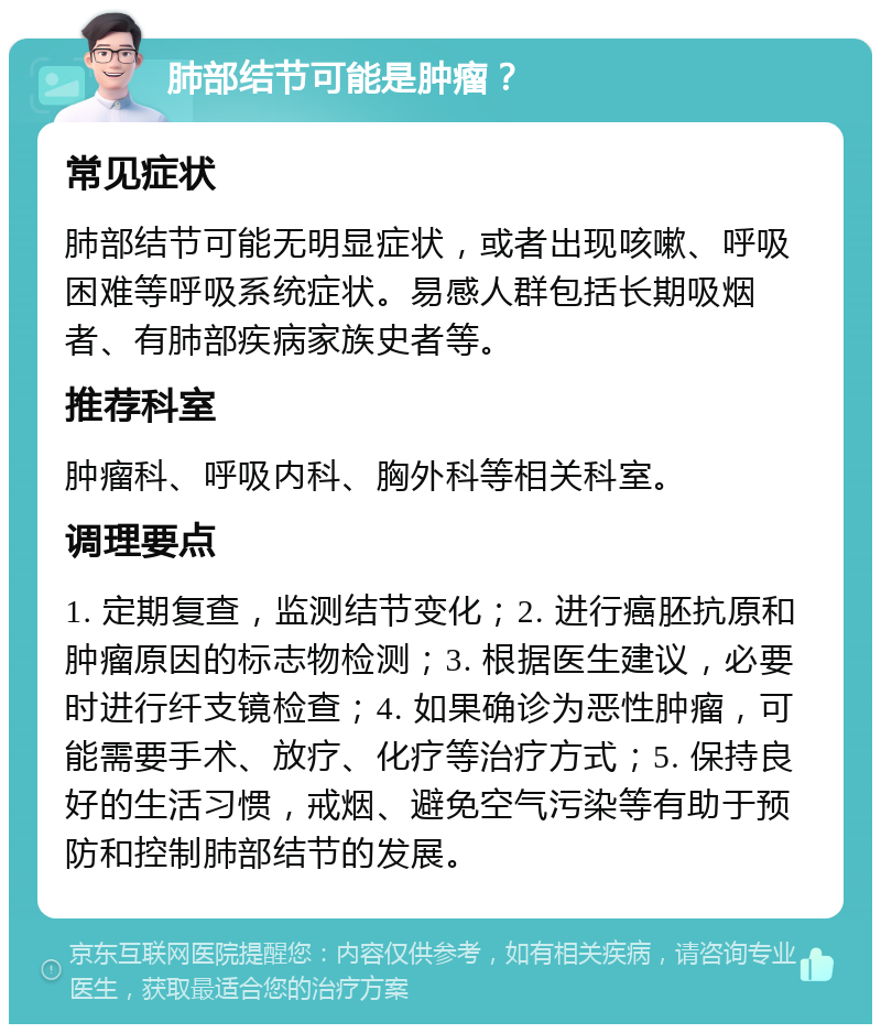 肺部结节可能是肿瘤？ 常见症状 肺部结节可能无明显症状，或者出现咳嗽、呼吸困难等呼吸系统症状。易感人群包括长期吸烟者、有肺部疾病家族史者等。 推荐科室 肿瘤科、呼吸内科、胸外科等相关科室。 调理要点 1. 定期复查，监测结节变化；2. 进行癌胚抗原和肿瘤原因的标志物检测；3. 根据医生建议，必要时进行纤支镜检查；4. 如果确诊为恶性肿瘤，可能需要手术、放疗、化疗等治疗方式；5. 保持良好的生活习惯，戒烟、避免空气污染等有助于预防和控制肺部结节的发展。