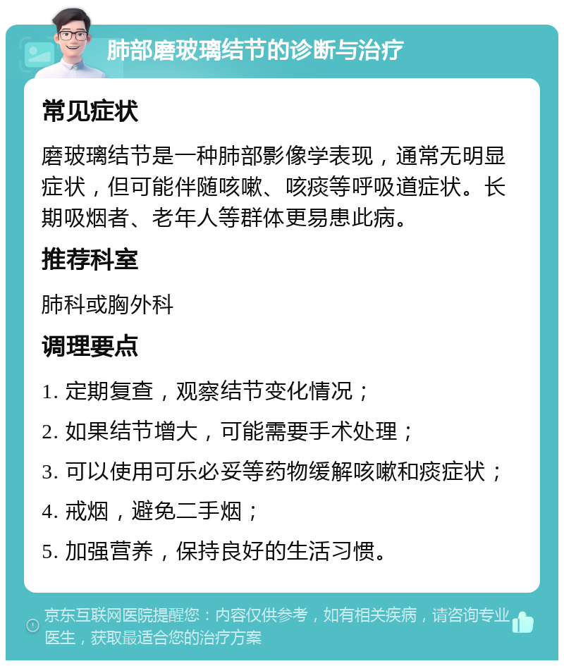 肺部磨玻璃结节的诊断与治疗 常见症状 磨玻璃结节是一种肺部影像学表现，通常无明显症状，但可能伴随咳嗽、咳痰等呼吸道症状。长期吸烟者、老年人等群体更易患此病。 推荐科室 肺科或胸外科 调理要点 1. 定期复查，观察结节变化情况； 2. 如果结节增大，可能需要手术处理； 3. 可以使用可乐必妥等药物缓解咳嗽和痰症状； 4. 戒烟，避免二手烟； 5. 加强营养，保持良好的生活习惯。