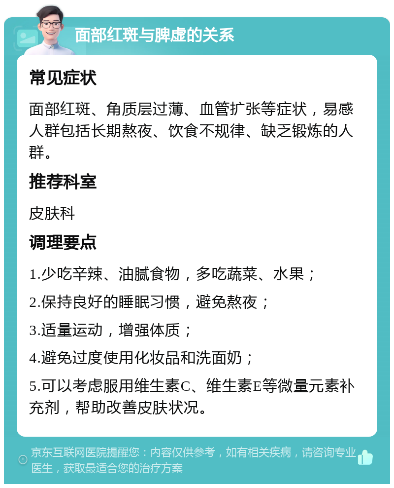 面部红斑与脾虚的关系 常见症状 面部红斑、角质层过薄、血管扩张等症状，易感人群包括长期熬夜、饮食不规律、缺乏锻炼的人群。 推荐科室 皮肤科 调理要点 1.少吃辛辣、油腻食物，多吃蔬菜、水果； 2.保持良好的睡眠习惯，避免熬夜； 3.适量运动，增强体质； 4.避免过度使用化妆品和洗面奶； 5.可以考虑服用维生素C、维生素E等微量元素补充剂，帮助改善皮肤状况。