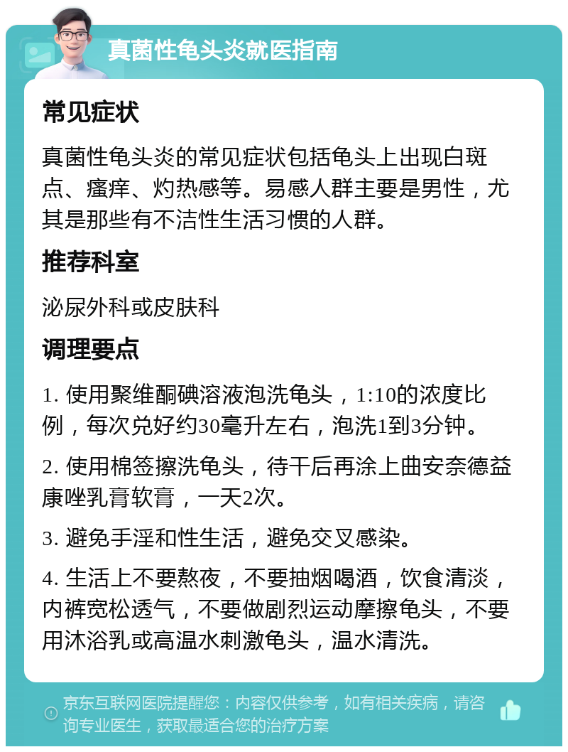 真菌性龟头炎就医指南 常见症状 真菌性龟头炎的常见症状包括龟头上出现白斑点、瘙痒、灼热感等。易感人群主要是男性，尤其是那些有不洁性生活习惯的人群。 推荐科室 泌尿外科或皮肤科 调理要点 1. 使用聚维酮碘溶液泡洗龟头，1:10的浓度比例，每次兑好约30毫升左右，泡洗1到3分钟。 2. 使用棉签擦洗龟头，待干后再涂上曲安奈德益康唑乳膏软膏，一天2次。 3. 避免手淫和性生活，避免交叉感染。 4. 生活上不要熬夜，不要抽烟喝酒，饮食清淡，内裤宽松透气，不要做剧烈运动摩擦龟头，不要用沐浴乳或高温水刺激龟头，温水清洗。