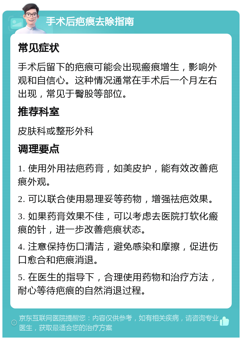 手术后疤痕去除指南 常见症状 手术后留下的疤痕可能会出现瘢痕增生，影响外观和自信心。这种情况通常在手术后一个月左右出现，常见于臀股等部位。 推荐科室 皮肤科或整形外科 调理要点 1. 使用外用祛疤药膏，如美皮护，能有效改善疤痕外观。 2. 可以联合使用易理妥等药物，增强祛疤效果。 3. 如果药膏效果不佳，可以考虑去医院打软化瘢痕的针，进一步改善疤痕状态。 4. 注意保持伤口清洁，避免感染和摩擦，促进伤口愈合和疤痕消退。 5. 在医生的指导下，合理使用药物和治疗方法，耐心等待疤痕的自然消退过程。