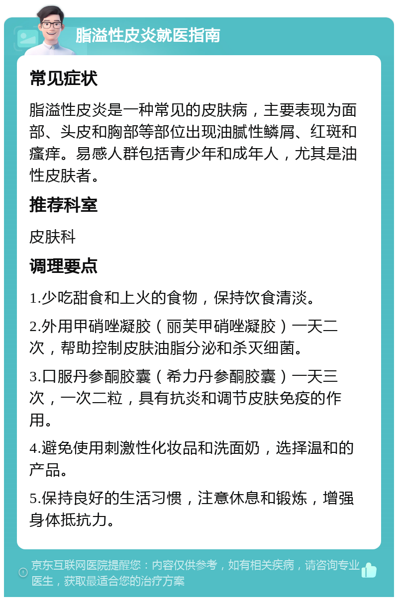 脂溢性皮炎就医指南 常见症状 脂溢性皮炎是一种常见的皮肤病，主要表现为面部、头皮和胸部等部位出现油腻性鳞屑、红斑和瘙痒。易感人群包括青少年和成年人，尤其是油性皮肤者。 推荐科室 皮肤科 调理要点 1.少吃甜食和上火的食物，保持饮食清淡。 2.外用甲硝唑凝胶（丽芙甲硝唑凝胶）一天二次，帮助控制皮肤油脂分泌和杀灭细菌。 3.口服丹参酮胶囊（希力丹参酮胶囊）一天三次，一次二粒，具有抗炎和调节皮肤免疫的作用。 4.避免使用刺激性化妆品和洗面奶，选择温和的产品。 5.保持良好的生活习惯，注意休息和锻炼，增强身体抵抗力。