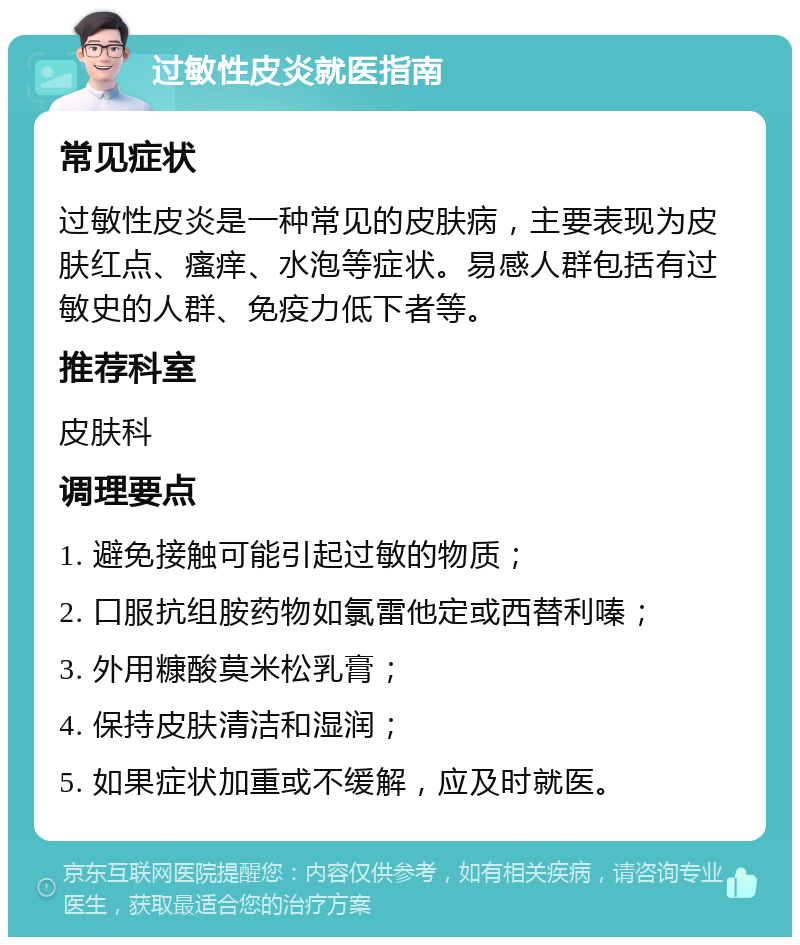 过敏性皮炎就医指南 常见症状 过敏性皮炎是一种常见的皮肤病，主要表现为皮肤红点、瘙痒、水泡等症状。易感人群包括有过敏史的人群、免疫力低下者等。 推荐科室 皮肤科 调理要点 1. 避免接触可能引起过敏的物质； 2. 口服抗组胺药物如氯雷他定或西替利嗪； 3. 外用糠酸莫米松乳膏； 4. 保持皮肤清洁和湿润； 5. 如果症状加重或不缓解，应及时就医。