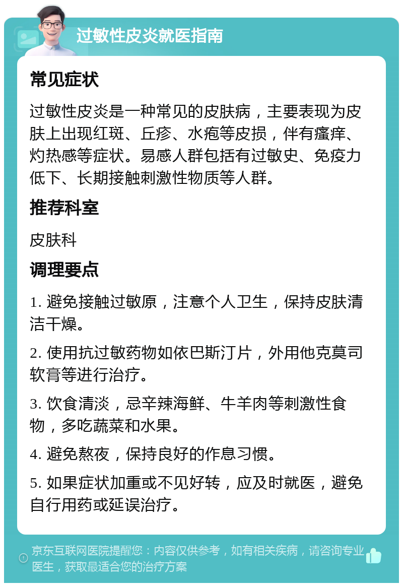 过敏性皮炎就医指南 常见症状 过敏性皮炎是一种常见的皮肤病，主要表现为皮肤上出现红斑、丘疹、水疱等皮损，伴有瘙痒、灼热感等症状。易感人群包括有过敏史、免疫力低下、长期接触刺激性物质等人群。 推荐科室 皮肤科 调理要点 1. 避免接触过敏原，注意个人卫生，保持皮肤清洁干燥。 2. 使用抗过敏药物如依巴斯汀片，外用他克莫司软膏等进行治疗。 3. 饮食清淡，忌辛辣海鲜、牛羊肉等刺激性食物，多吃蔬菜和水果。 4. 避免熬夜，保持良好的作息习惯。 5. 如果症状加重或不见好转，应及时就医，避免自行用药或延误治疗。