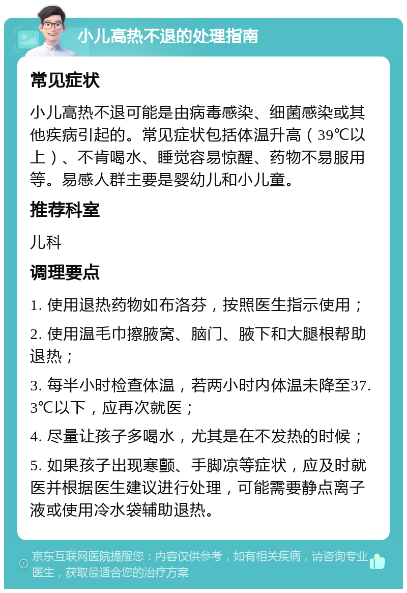 小儿高热不退的处理指南 常见症状 小儿高热不退可能是由病毒感染、细菌感染或其他疾病引起的。常见症状包括体温升高（39℃以上）、不肯喝水、睡觉容易惊醒、药物不易服用等。易感人群主要是婴幼儿和小儿童。 推荐科室 儿科 调理要点 1. 使用退热药物如布洛芬，按照医生指示使用； 2. 使用温毛巾擦腋窝、脑门、腋下和大腿根帮助退热； 3. 每半小时检查体温，若两小时内体温未降至37.3℃以下，应再次就医； 4. 尽量让孩子多喝水，尤其是在不发热的时候； 5. 如果孩子出现寒颤、手脚凉等症状，应及时就医并根据医生建议进行处理，可能需要静点离子液或使用冷水袋辅助退热。