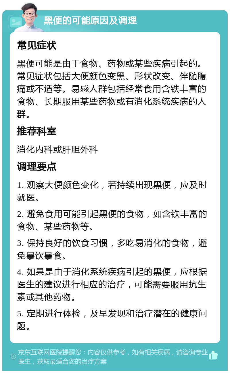 黑便的可能原因及调理 常见症状 黑便可能是由于食物、药物或某些疾病引起的。常见症状包括大便颜色变黑、形状改变、伴随腹痛或不适等。易感人群包括经常食用含铁丰富的食物、长期服用某些药物或有消化系统疾病的人群。 推荐科室 消化内科或肝胆外科 调理要点 1. 观察大便颜色变化，若持续出现黑便，应及时就医。 2. 避免食用可能引起黑便的食物，如含铁丰富的食物、某些药物等。 3. 保持良好的饮食习惯，多吃易消化的食物，避免暴饮暴食。 4. 如果是由于消化系统疾病引起的黑便，应根据医生的建议进行相应的治疗，可能需要服用抗生素或其他药物。 5. 定期进行体检，及早发现和治疗潜在的健康问题。