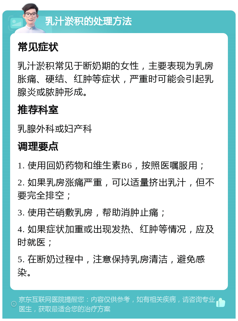 乳汁淤积的处理方法 常见症状 乳汁淤积常见于断奶期的女性，主要表现为乳房胀痛、硬结、红肿等症状，严重时可能会引起乳腺炎或脓肿形成。 推荐科室 乳腺外科或妇产科 调理要点 1. 使用回奶药物和维生素B6，按照医嘱服用； 2. 如果乳房涨痛严重，可以适量挤出乳汁，但不要完全排空； 3. 使用芒硝敷乳房，帮助消肿止痛； 4. 如果症状加重或出现发热、红肿等情况，应及时就医； 5. 在断奶过程中，注意保持乳房清洁，避免感染。