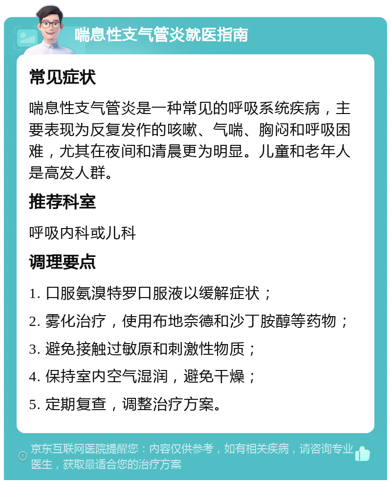 喘息性支气管炎就医指南 常见症状 喘息性支气管炎是一种常见的呼吸系统疾病，主要表现为反复发作的咳嗽、气喘、胸闷和呼吸困难，尤其在夜间和清晨更为明显。儿童和老年人是高发人群。 推荐科室 呼吸内科或儿科 调理要点 1. 口服氨溴特罗口服液以缓解症状； 2. 雾化治疗，使用布地奈德和沙丁胺醇等药物； 3. 避免接触过敏原和刺激性物质； 4. 保持室内空气湿润，避免干燥； 5. 定期复查，调整治疗方案。