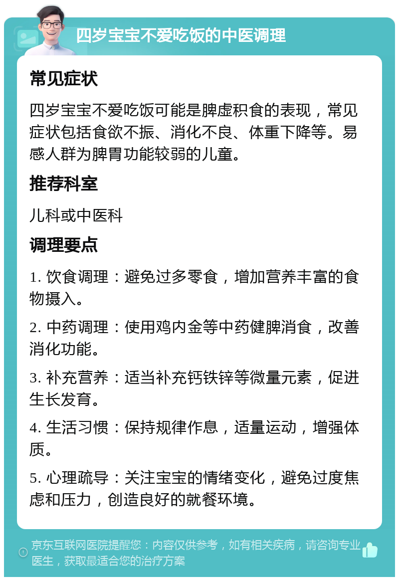 四岁宝宝不爱吃饭的中医调理 常见症状 四岁宝宝不爱吃饭可能是脾虚积食的表现，常见症状包括食欲不振、消化不良、体重下降等。易感人群为脾胃功能较弱的儿童。 推荐科室 儿科或中医科 调理要点 1. 饮食调理：避免过多零食，增加营养丰富的食物摄入。 2. 中药调理：使用鸡内金等中药健脾消食，改善消化功能。 3. 补充营养：适当补充钙铁锌等微量元素，促进生长发育。 4. 生活习惯：保持规律作息，适量运动，增强体质。 5. 心理疏导：关注宝宝的情绪变化，避免过度焦虑和压力，创造良好的就餐环境。