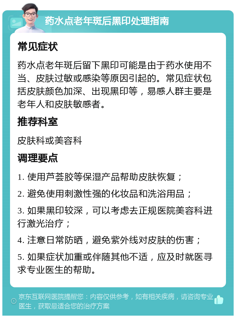 药水点老年斑后黑印处理指南 常见症状 药水点老年斑后留下黑印可能是由于药水使用不当、皮肤过敏或感染等原因引起的。常见症状包括皮肤颜色加深、出现黑印等，易感人群主要是老年人和皮肤敏感者。 推荐科室 皮肤科或美容科 调理要点 1. 使用芦荟胶等保湿产品帮助皮肤恢复； 2. 避免使用刺激性强的化妆品和洗浴用品； 3. 如果黑印较深，可以考虑去正规医院美容科进行激光治疗； 4. 注意日常防晒，避免紫外线对皮肤的伤害； 5. 如果症状加重或伴随其他不适，应及时就医寻求专业医生的帮助。