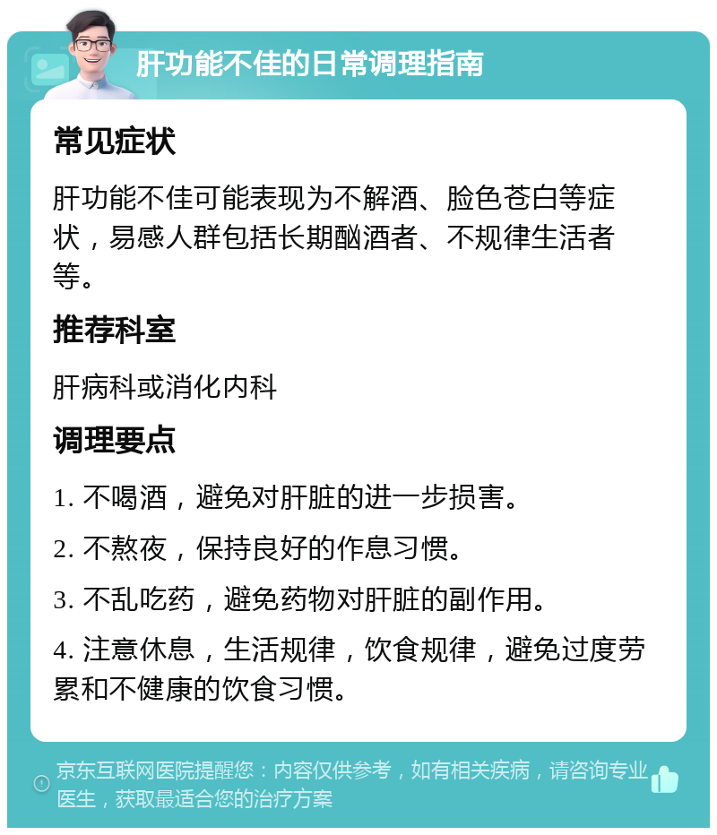 肝功能不佳的日常调理指南 常见症状 肝功能不佳可能表现为不解酒、脸色苍白等症状，易感人群包括长期酗酒者、不规律生活者等。 推荐科室 肝病科或消化内科 调理要点 1. 不喝酒，避免对肝脏的进一步损害。 2. 不熬夜，保持良好的作息习惯。 3. 不乱吃药，避免药物对肝脏的副作用。 4. 注意休息，生活规律，饮食规律，避免过度劳累和不健康的饮食习惯。