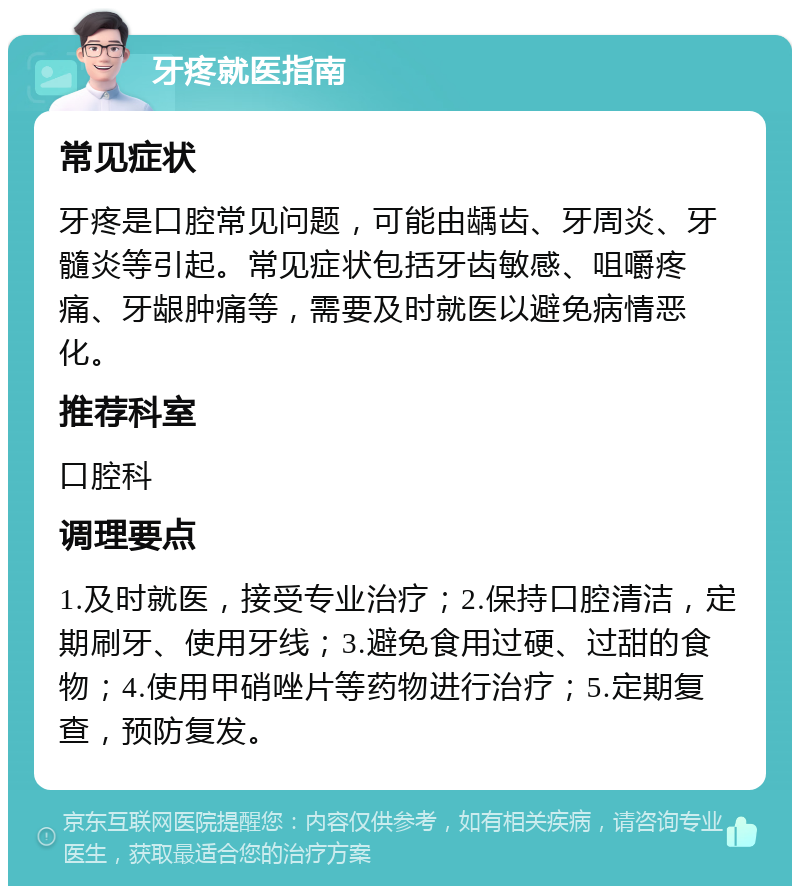 牙疼就医指南 常见症状 牙疼是口腔常见问题，可能由龋齿、牙周炎、牙髓炎等引起。常见症状包括牙齿敏感、咀嚼疼痛、牙龈肿痛等，需要及时就医以避免病情恶化。 推荐科室 口腔科 调理要点 1.及时就医，接受专业治疗；2.保持口腔清洁，定期刷牙、使用牙线；3.避免食用过硬、过甜的食物；4.使用甲硝唑片等药物进行治疗；5.定期复查，预防复发。