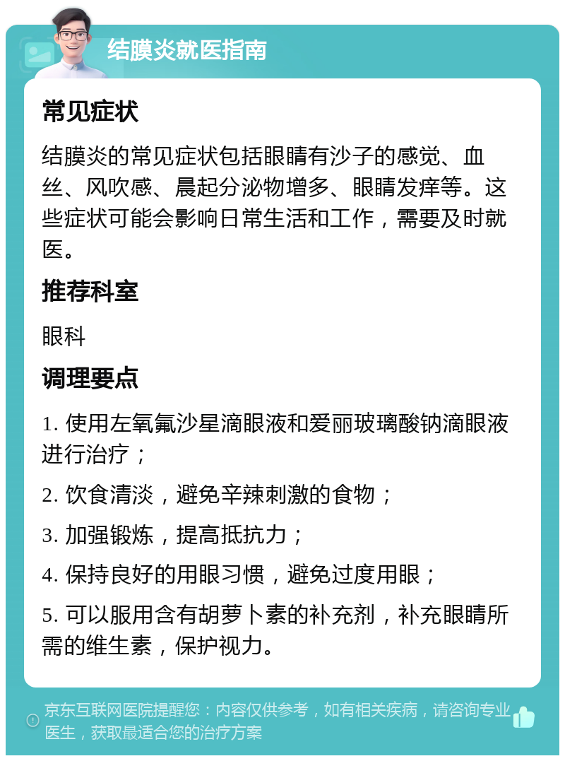 结膜炎就医指南 常见症状 结膜炎的常见症状包括眼睛有沙子的感觉、血丝、风吹感、晨起分泌物增多、眼睛发痒等。这些症状可能会影响日常生活和工作，需要及时就医。 推荐科室 眼科 调理要点 1. 使用左氧氟沙星滴眼液和爱丽玻璃酸钠滴眼液进行治疗； 2. 饮食清淡，避免辛辣刺激的食物； 3. 加强锻炼，提高抵抗力； 4. 保持良好的用眼习惯，避免过度用眼； 5. 可以服用含有胡萝卜素的补充剂，补充眼睛所需的维生素，保护视力。