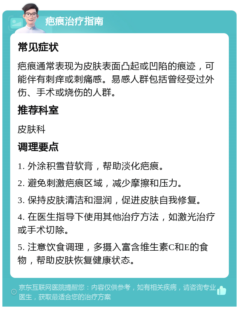 疤痕治疗指南 常见症状 疤痕通常表现为皮肤表面凸起或凹陷的痕迹，可能伴有刺痒或刺痛感。易感人群包括曾经受过外伤、手术或烧伤的人群。 推荐科室 皮肤科 调理要点 1. 外涂积雪苷软膏，帮助淡化疤痕。 2. 避免刺激疤痕区域，减少摩擦和压力。 3. 保持皮肤清洁和湿润，促进皮肤自我修复。 4. 在医生指导下使用其他治疗方法，如激光治疗或手术切除。 5. 注意饮食调理，多摄入富含维生素C和E的食物，帮助皮肤恢复健康状态。