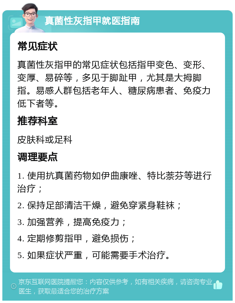 真菌性灰指甲就医指南 常见症状 真菌性灰指甲的常见症状包括指甲变色、变形、变厚、易碎等，多见于脚趾甲，尤其是大拇脚指。易感人群包括老年人、糖尿病患者、免疫力低下者等。 推荐科室 皮肤科或足科 调理要点 1. 使用抗真菌药物如伊曲康唑、特比萘芬等进行治疗； 2. 保持足部清洁干燥，避免穿紧身鞋袜； 3. 加强营养，提高免疫力； 4. 定期修剪指甲，避免损伤； 5. 如果症状严重，可能需要手术治疗。