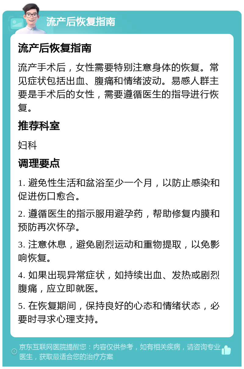 流产后恢复指南 流产后恢复指南 流产手术后，女性需要特别注意身体的恢复。常见症状包括出血、腹痛和情绪波动。易感人群主要是手术后的女性，需要遵循医生的指导进行恢复。 推荐科室 妇科 调理要点 1. 避免性生活和盆浴至少一个月，以防止感染和促进伤口愈合。 2. 遵循医生的指示服用避孕药，帮助修复内膜和预防再次怀孕。 3. 注意休息，避免剧烈运动和重物提取，以免影响恢复。 4. 如果出现异常症状，如持续出血、发热或剧烈腹痛，应立即就医。 5. 在恢复期间，保持良好的心态和情绪状态，必要时寻求心理支持。