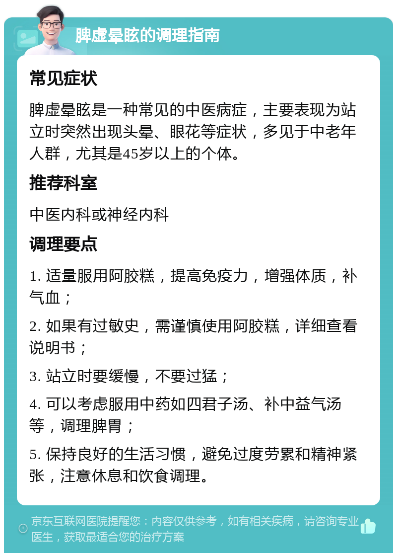 脾虚晕眩的调理指南 常见症状 脾虚晕眩是一种常见的中医病症，主要表现为站立时突然出现头晕、眼花等症状，多见于中老年人群，尤其是45岁以上的个体。 推荐科室 中医内科或神经内科 调理要点 1. 适量服用阿胶糕，提高免疫力，增强体质，补气血； 2. 如果有过敏史，需谨慎使用阿胶糕，详细查看说明书； 3. 站立时要缓慢，不要过猛； 4. 可以考虑服用中药如四君子汤、补中益气汤等，调理脾胃； 5. 保持良好的生活习惯，避免过度劳累和精神紧张，注意休息和饮食调理。