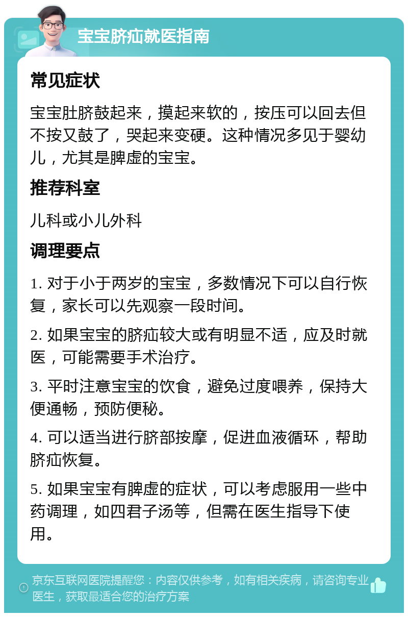 宝宝脐疝就医指南 常见症状 宝宝肚脐鼓起来，摸起来软的，按压可以回去但不按又鼓了，哭起来变硬。这种情况多见于婴幼儿，尤其是脾虚的宝宝。 推荐科室 儿科或小儿外科 调理要点 1. 对于小于两岁的宝宝，多数情况下可以自行恢复，家长可以先观察一段时间。 2. 如果宝宝的脐疝较大或有明显不适，应及时就医，可能需要手术治疗。 3. 平时注意宝宝的饮食，避免过度喂养，保持大便通畅，预防便秘。 4. 可以适当进行脐部按摩，促进血液循环，帮助脐疝恢复。 5. 如果宝宝有脾虚的症状，可以考虑服用一些中药调理，如四君子汤等，但需在医生指导下使用。