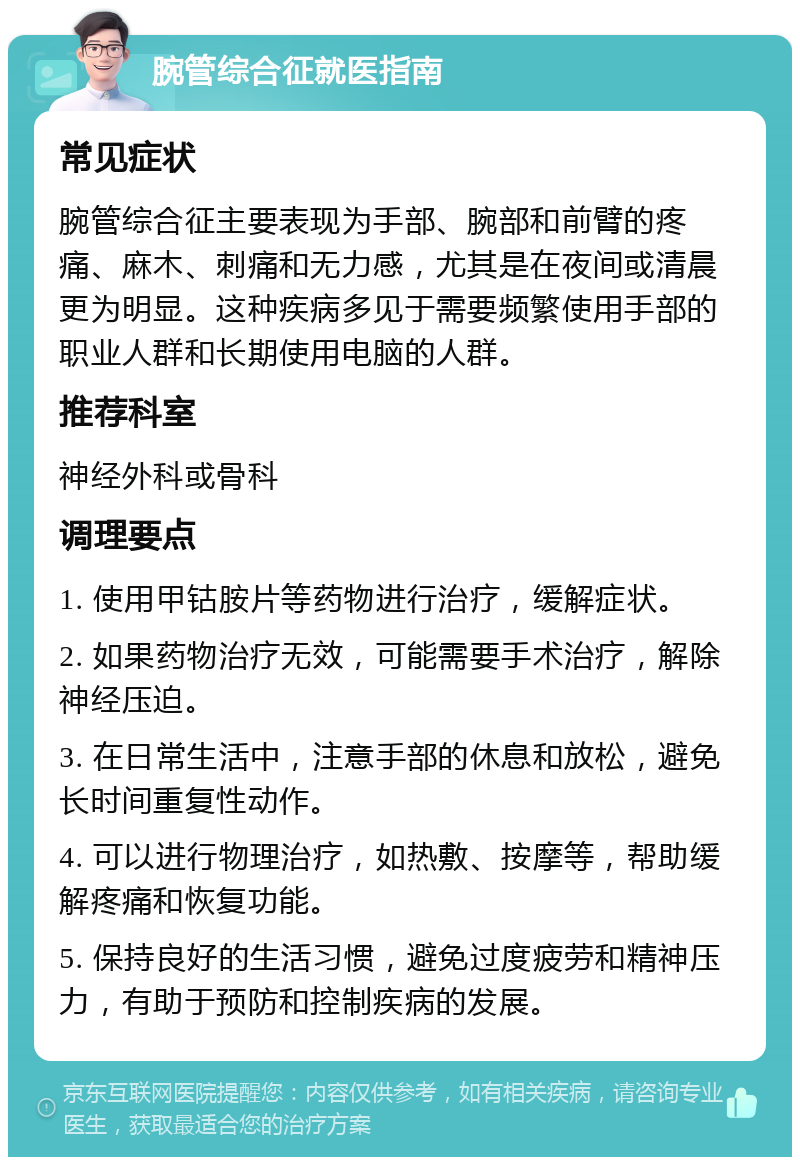 腕管综合征就医指南 常见症状 腕管综合征主要表现为手部、腕部和前臂的疼痛、麻木、刺痛和无力感，尤其是在夜间或清晨更为明显。这种疾病多见于需要频繁使用手部的职业人群和长期使用电脑的人群。 推荐科室 神经外科或骨科 调理要点 1. 使用甲钴胺片等药物进行治疗，缓解症状。 2. 如果药物治疗无效，可能需要手术治疗，解除神经压迫。 3. 在日常生活中，注意手部的休息和放松，避免长时间重复性动作。 4. 可以进行物理治疗，如热敷、按摩等，帮助缓解疼痛和恢复功能。 5. 保持良好的生活习惯，避免过度疲劳和精神压力，有助于预防和控制疾病的发展。