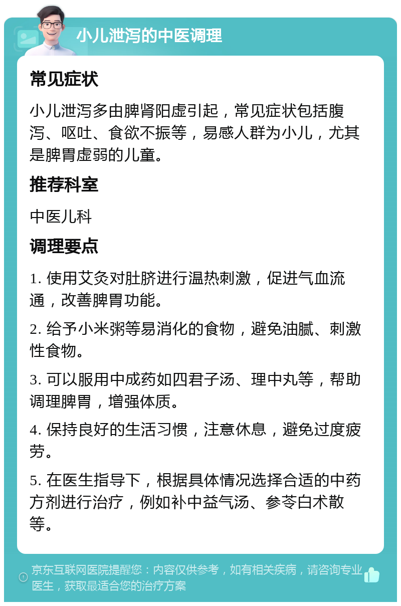 小儿泄泻的中医调理 常见症状 小儿泄泻多由脾肾阳虚引起，常见症状包括腹泻、呕吐、食欲不振等，易感人群为小儿，尤其是脾胃虚弱的儿童。 推荐科室 中医儿科 调理要点 1. 使用艾灸对肚脐进行温热刺激，促进气血流通，改善脾胃功能。 2. 给予小米粥等易消化的食物，避免油腻、刺激性食物。 3. 可以服用中成药如四君子汤、理中丸等，帮助调理脾胃，增强体质。 4. 保持良好的生活习惯，注意休息，避免过度疲劳。 5. 在医生指导下，根据具体情况选择合适的中药方剂进行治疗，例如补中益气汤、参苓白术散等。