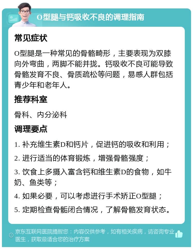 O型腿与钙吸收不良的调理指南 常见症状 O型腿是一种常见的骨骼畸形，主要表现为双膝向外弯曲，两脚不能并拢。钙吸收不良可能导致骨骼发育不良、骨质疏松等问题，易感人群包括青少年和老年人。 推荐科室 骨科、内分泌科 调理要点 1. 补充维生素D和钙片，促进钙的吸收和利用； 2. 进行适当的体育锻炼，增强骨骼强度； 3. 饮食上多摄入富含钙和维生素D的食物，如牛奶、鱼类等； 4. 如果必要，可以考虑进行手术矫正O型腿； 5. 定期检查骨骺闭合情况，了解骨骼发育状态。