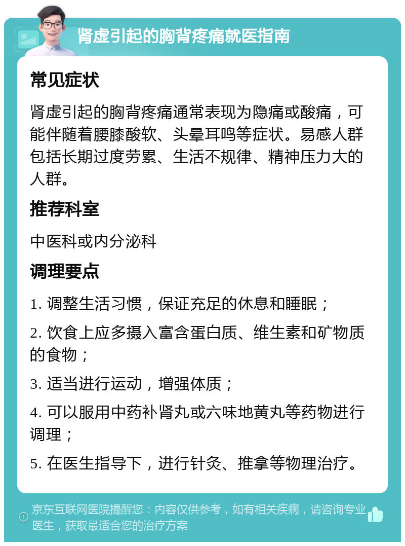 肾虚引起的胸背疼痛就医指南 常见症状 肾虚引起的胸背疼痛通常表现为隐痛或酸痛，可能伴随着腰膝酸软、头晕耳鸣等症状。易感人群包括长期过度劳累、生活不规律、精神压力大的人群。 推荐科室 中医科或内分泌科 调理要点 1. 调整生活习惯，保证充足的休息和睡眠； 2. 饮食上应多摄入富含蛋白质、维生素和矿物质的食物； 3. 适当进行运动，增强体质； 4. 可以服用中药补肾丸或六味地黄丸等药物进行调理； 5. 在医生指导下，进行针灸、推拿等物理治疗。