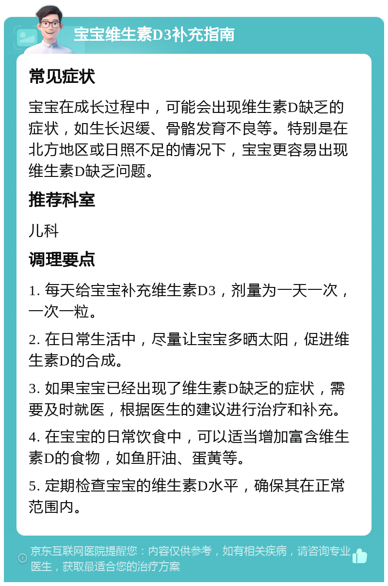 宝宝维生素D3补充指南 常见症状 宝宝在成长过程中，可能会出现维生素D缺乏的症状，如生长迟缓、骨骼发育不良等。特别是在北方地区或日照不足的情况下，宝宝更容易出现维生素D缺乏问题。 推荐科室 儿科 调理要点 1. 每天给宝宝补充维生素D3，剂量为一天一次，一次一粒。 2. 在日常生活中，尽量让宝宝多晒太阳，促进维生素D的合成。 3. 如果宝宝已经出现了维生素D缺乏的症状，需要及时就医，根据医生的建议进行治疗和补充。 4. 在宝宝的日常饮食中，可以适当增加富含维生素D的食物，如鱼肝油、蛋黄等。 5. 定期检查宝宝的维生素D水平，确保其在正常范围内。