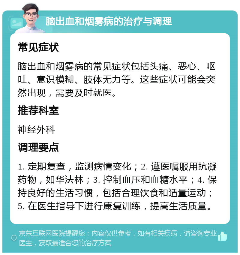 脑出血和烟雾病的治疗与调理 常见症状 脑出血和烟雾病的常见症状包括头痛、恶心、呕吐、意识模糊、肢体无力等。这些症状可能会突然出现，需要及时就医。 推荐科室 神经外科 调理要点 1. 定期复查，监测病情变化；2. 遵医嘱服用抗凝药物，如华法林；3. 控制血压和血糖水平；4. 保持良好的生活习惯，包括合理饮食和适量运动；5. 在医生指导下进行康复训练，提高生活质量。