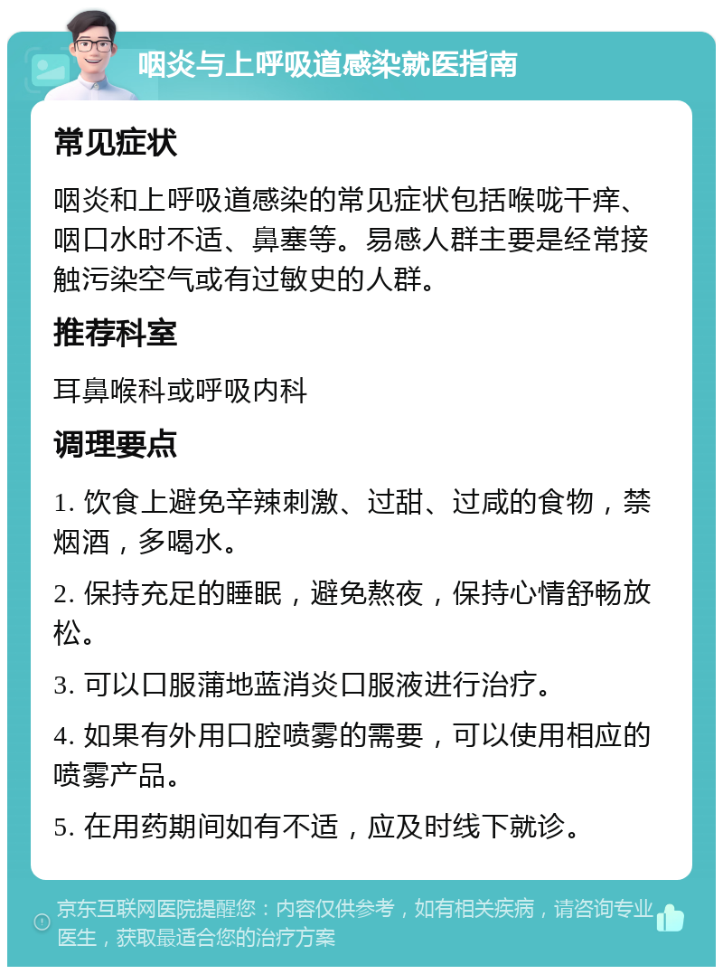 咽炎与上呼吸道感染就医指南 常见症状 咽炎和上呼吸道感染的常见症状包括喉咙干痒、咽口水时不适、鼻塞等。易感人群主要是经常接触污染空气或有过敏史的人群。 推荐科室 耳鼻喉科或呼吸内科 调理要点 1. 饮食上避免辛辣刺激、过甜、过咸的食物，禁烟酒，多喝水。 2. 保持充足的睡眠，避免熬夜，保持心情舒畅放松。 3. 可以口服蒲地蓝消炎口服液进行治疗。 4. 如果有外用口腔喷雾的需要，可以使用相应的喷雾产品。 5. 在用药期间如有不适，应及时线下就诊。