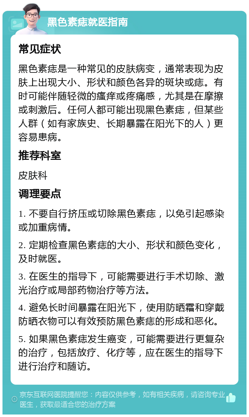 黑色素痣就医指南 常见症状 黑色素痣是一种常见的皮肤病变，通常表现为皮肤上出现大小、形状和颜色各异的斑块或痣。有时可能伴随轻微的瘙痒或疼痛感，尤其是在摩擦或刺激后。任何人都可能出现黑色素痣，但某些人群（如有家族史、长期暴露在阳光下的人）更容易患病。 推荐科室 皮肤科 调理要点 1. 不要自行挤压或切除黑色素痣，以免引起感染或加重病情。 2. 定期检查黑色素痣的大小、形状和颜色变化，及时就医。 3. 在医生的指导下，可能需要进行手术切除、激光治疗或局部药物治疗等方法。 4. 避免长时间暴露在阳光下，使用防晒霜和穿戴防晒衣物可以有效预防黑色素痣的形成和恶化。 5. 如果黑色素痣发生癌变，可能需要进行更复杂的治疗，包括放疗、化疗等，应在医生的指导下进行治疗和随访。