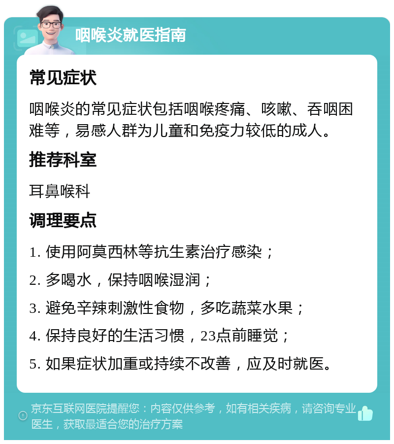 咽喉炎就医指南 常见症状 咽喉炎的常见症状包括咽喉疼痛、咳嗽、吞咽困难等，易感人群为儿童和免疫力较低的成人。 推荐科室 耳鼻喉科 调理要点 1. 使用阿莫西林等抗生素治疗感染； 2. 多喝水，保持咽喉湿润； 3. 避免辛辣刺激性食物，多吃蔬菜水果； 4. 保持良好的生活习惯，23点前睡觉； 5. 如果症状加重或持续不改善，应及时就医。