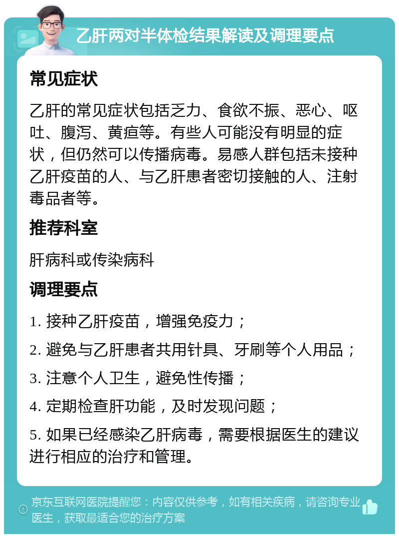 乙肝两对半体检结果解读及调理要点 常见症状 乙肝的常见症状包括乏力、食欲不振、恶心、呕吐、腹泻、黄疸等。有些人可能没有明显的症状，但仍然可以传播病毒。易感人群包括未接种乙肝疫苗的人、与乙肝患者密切接触的人、注射毒品者等。 推荐科室 肝病科或传染病科 调理要点 1. 接种乙肝疫苗，增强免疫力； 2. 避免与乙肝患者共用针具、牙刷等个人用品； 3. 注意个人卫生，避免性传播； 4. 定期检查肝功能，及时发现问题； 5. 如果已经感染乙肝病毒，需要根据医生的建议进行相应的治疗和管理。