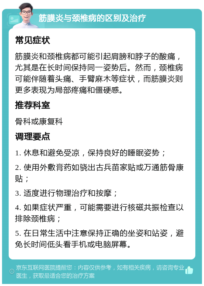 筋膜炎与颈椎病的区别及治疗 常见症状 筋膜炎和颈椎病都可能引起肩膀和脖子的酸痛，尤其是在长时间保持同一姿势后。然而，颈椎病可能伴随着头痛、手臂麻木等症状，而筋膜炎则更多表现为局部疼痛和僵硬感。 推荐科室 骨科或康复科 调理要点 1. 休息和避免受凉，保持良好的睡眠姿势； 2. 使用外敷膏药如骁出古兵苗家贴或万通筋骨康贴； 3. 适度进行物理治疗和按摩； 4. 如果症状严重，可能需要进行核磁共振检查以排除颈椎病； 5. 在日常生活中注意保持正确的坐姿和站姿，避免长时间低头看手机或电脑屏幕。