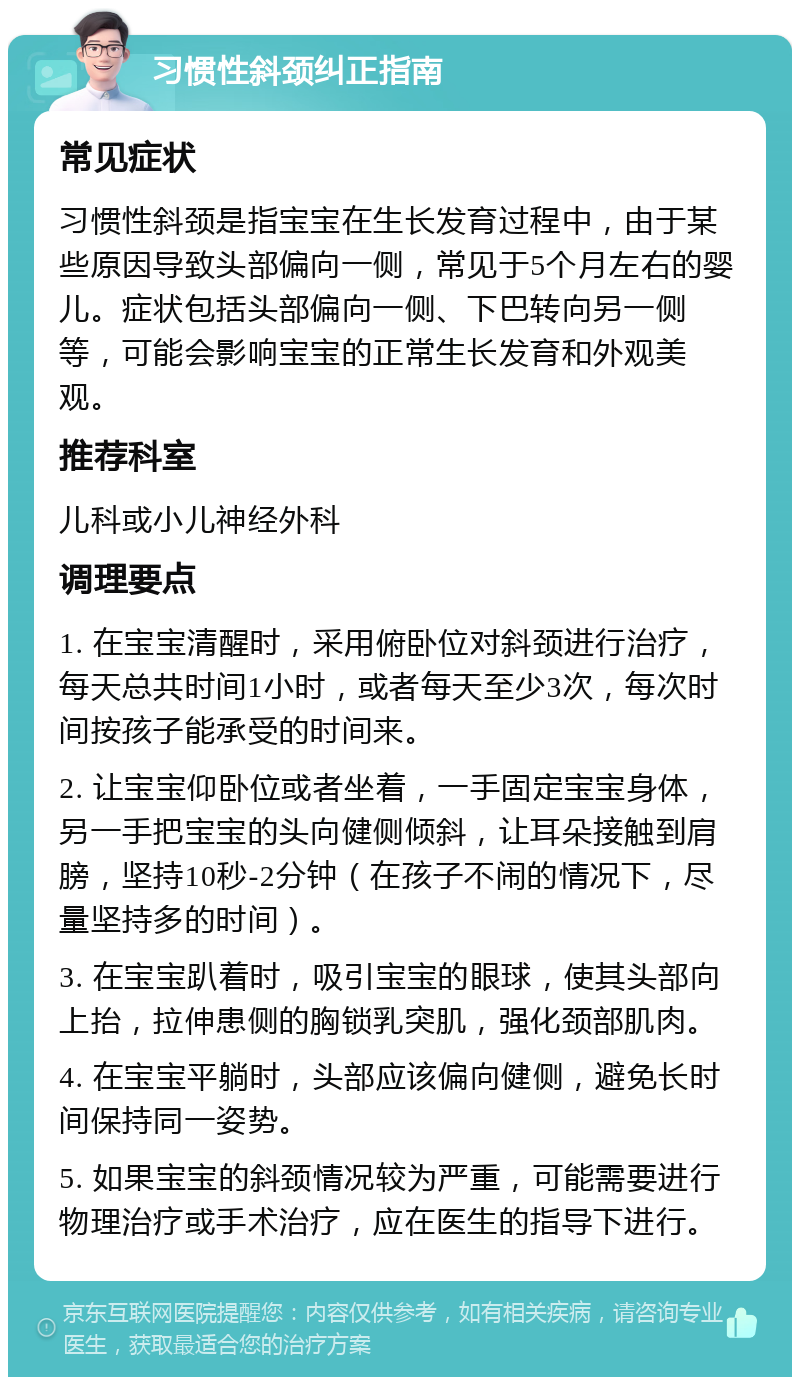 习惯性斜颈纠正指南 常见症状 习惯性斜颈是指宝宝在生长发育过程中，由于某些原因导致头部偏向一侧，常见于5个月左右的婴儿。症状包括头部偏向一侧、下巴转向另一侧等，可能会影响宝宝的正常生长发育和外观美观。 推荐科室 儿科或小儿神经外科 调理要点 1. 在宝宝清醒时，采用俯卧位对斜颈进行治疗，每天总共时间1小时，或者每天至少3次，每次时间按孩子能承受的时间来。 2. 让宝宝仰卧位或者坐着，一手固定宝宝身体，另一手把宝宝的头向健侧倾斜，让耳朵接触到肩膀，坚持10秒-2分钟（在孩子不闹的情况下，尽量坚持多的时间）。 3. 在宝宝趴着时，吸引宝宝的眼球，使其头部向上抬，拉伸患侧的胸锁乳突肌，强化颈部肌肉。 4. 在宝宝平躺时，头部应该偏向健侧，避免长时间保持同一姿势。 5. 如果宝宝的斜颈情况较为严重，可能需要进行物理治疗或手术治疗，应在医生的指导下进行。