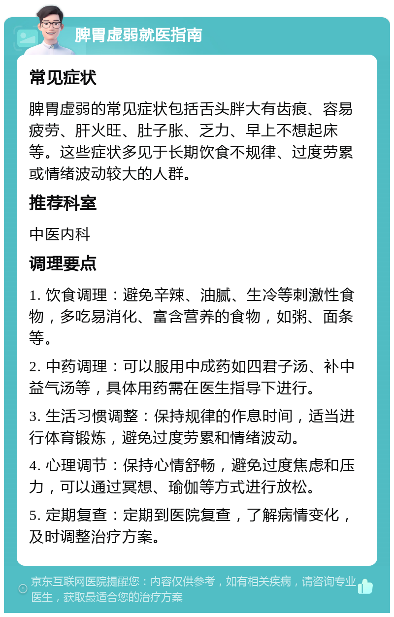 脾胃虚弱就医指南 常见症状 脾胃虚弱的常见症状包括舌头胖大有齿痕、容易疲劳、肝火旺、肚子胀、乏力、早上不想起床等。这些症状多见于长期饮食不规律、过度劳累或情绪波动较大的人群。 推荐科室 中医内科 调理要点 1. 饮食调理：避免辛辣、油腻、生冷等刺激性食物，多吃易消化、富含营养的食物，如粥、面条等。 2. 中药调理：可以服用中成药如四君子汤、补中益气汤等，具体用药需在医生指导下进行。 3. 生活习惯调整：保持规律的作息时间，适当进行体育锻炼，避免过度劳累和情绪波动。 4. 心理调节：保持心情舒畅，避免过度焦虑和压力，可以通过冥想、瑜伽等方式进行放松。 5. 定期复查：定期到医院复查，了解病情变化，及时调整治疗方案。