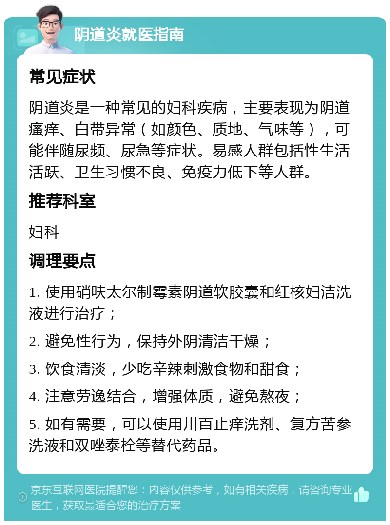 阴道炎就医指南 常见症状 阴道炎是一种常见的妇科疾病，主要表现为阴道瘙痒、白带异常（如颜色、质地、气味等），可能伴随尿频、尿急等症状。易感人群包括性生活活跃、卫生习惯不良、免疫力低下等人群。 推荐科室 妇科 调理要点 1. 使用硝呋太尔制霉素阴道软胶囊和红核妇洁洗液进行治疗； 2. 避免性行为，保持外阴清洁干燥； 3. 饮食清淡，少吃辛辣刺激食物和甜食； 4. 注意劳逸结合，增强体质，避免熬夜； 5. 如有需要，可以使用川百止痒洗剂、复方苦参洗液和双唑泰栓等替代药品。