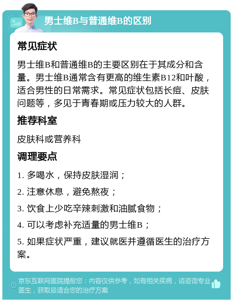 男士维B与普通维B的区别 常见症状 男士维B和普通维B的主要区别在于其成分和含量。男士维B通常含有更高的维生素B12和叶酸，适合男性的日常需求。常见症状包括长痘、皮肤问题等，多见于青春期或压力较大的人群。 推荐科室 皮肤科或营养科 调理要点 1. 多喝水，保持皮肤湿润； 2. 注意休息，避免熬夜； 3. 饮食上少吃辛辣刺激和油腻食物； 4. 可以考虑补充适量的男士维B； 5. 如果症状严重，建议就医并遵循医生的治疗方案。