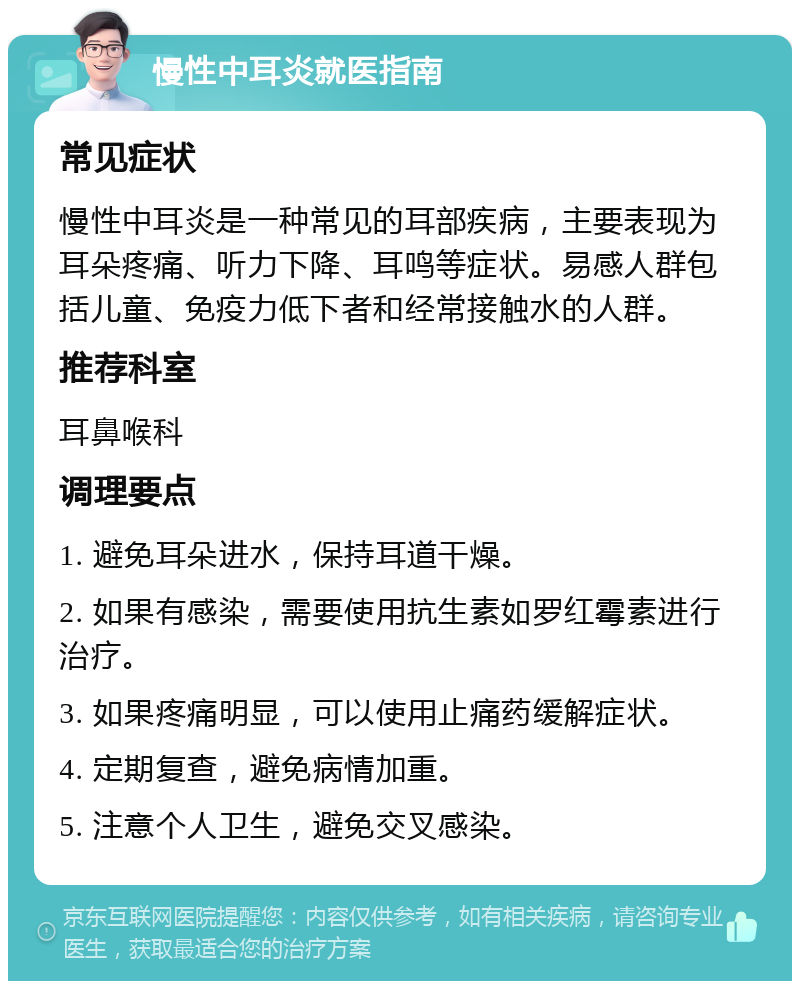 慢性中耳炎就医指南 常见症状 慢性中耳炎是一种常见的耳部疾病，主要表现为耳朵疼痛、听力下降、耳鸣等症状。易感人群包括儿童、免疫力低下者和经常接触水的人群。 推荐科室 耳鼻喉科 调理要点 1. 避免耳朵进水，保持耳道干燥。 2. 如果有感染，需要使用抗生素如罗红霉素进行治疗。 3. 如果疼痛明显，可以使用止痛药缓解症状。 4. 定期复查，避免病情加重。 5. 注意个人卫生，避免交叉感染。