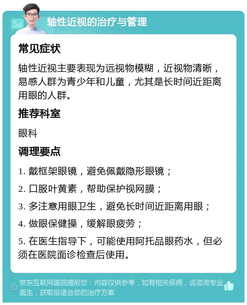 轴性近视的治疗与管理 常见症状 轴性近视主要表现为远视物模糊，近视物清晰，易感人群为青少年和儿童，尤其是长时间近距离用眼的人群。 推荐科室 眼科 调理要点 1. 戴框架眼镜，避免佩戴隐形眼镜； 2. 口服叶黄素，帮助保护视网膜； 3. 多注意用眼卫生，避免长时间近距离用眼； 4. 做眼保健操，缓解眼疲劳； 5. 在医生指导下，可能使用阿托品眼药水，但必须在医院面诊检查后使用。