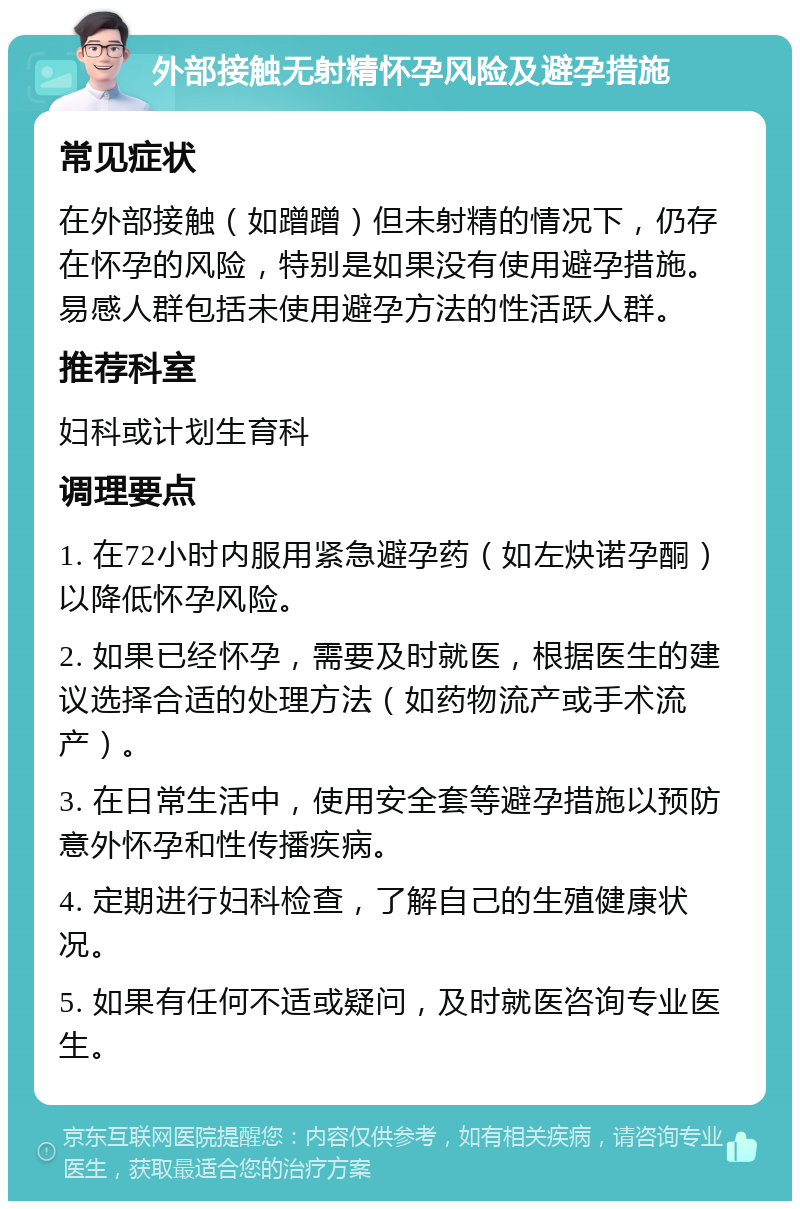 外部接触无射精怀孕风险及避孕措施 常见症状 在外部接触（如蹭蹭）但未射精的情况下，仍存在怀孕的风险，特别是如果没有使用避孕措施。易感人群包括未使用避孕方法的性活跃人群。 推荐科室 妇科或计划生育科 调理要点 1. 在72小时内服用紧急避孕药（如左炔诺孕酮）以降低怀孕风险。 2. 如果已经怀孕，需要及时就医，根据医生的建议选择合适的处理方法（如药物流产或手术流产）。 3. 在日常生活中，使用安全套等避孕措施以预防意外怀孕和性传播疾病。 4. 定期进行妇科检查，了解自己的生殖健康状况。 5. 如果有任何不适或疑问，及时就医咨询专业医生。