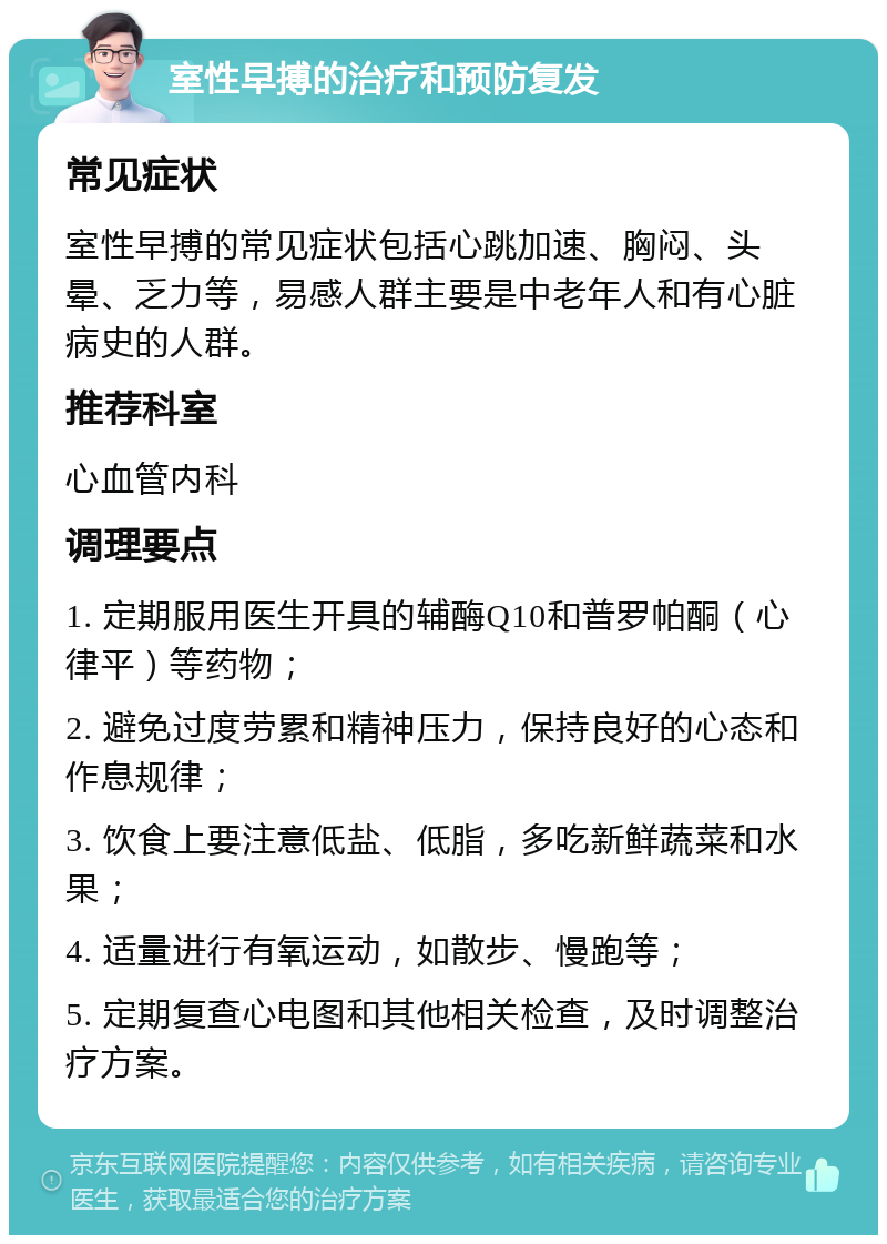 室性早搏的治疗和预防复发 常见症状 室性早搏的常见症状包括心跳加速、胸闷、头晕、乏力等，易感人群主要是中老年人和有心脏病史的人群。 推荐科室 心血管内科 调理要点 1. 定期服用医生开具的辅酶Q10和普罗帕酮（心律平）等药物； 2. 避免过度劳累和精神压力，保持良好的心态和作息规律； 3. 饮食上要注意低盐、低脂，多吃新鲜蔬菜和水果； 4. 适量进行有氧运动，如散步、慢跑等； 5. 定期复查心电图和其他相关检查，及时调整治疗方案。