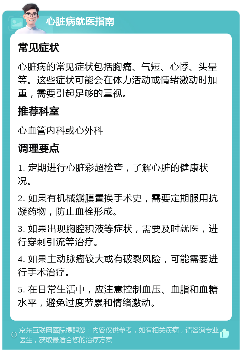 心脏病就医指南 常见症状 心脏病的常见症状包括胸痛、气短、心悸、头晕等。这些症状可能会在体力活动或情绪激动时加重，需要引起足够的重视。 推荐科室 心血管内科或心外科 调理要点 1. 定期进行心脏彩超检查，了解心脏的健康状况。 2. 如果有机械瓣膜置换手术史，需要定期服用抗凝药物，防止血栓形成。 3. 如果出现胸腔积液等症状，需要及时就医，进行穿刺引流等治疗。 4. 如果主动脉瘤较大或有破裂风险，可能需要进行手术治疗。 5. 在日常生活中，应注意控制血压、血脂和血糖水平，避免过度劳累和情绪激动。