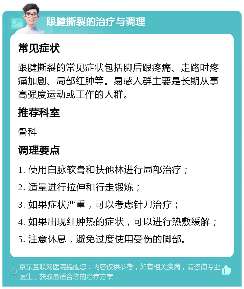 跟腱撕裂的治疗与调理 常见症状 跟腱撕裂的常见症状包括脚后跟疼痛、走路时疼痛加剧、局部红肿等。易感人群主要是长期从事高强度运动或工作的人群。 推荐科室 骨科 调理要点 1. 使用白脉软膏和扶他林进行局部治疗； 2. 适量进行拉伸和行走锻炼； 3. 如果症状严重，可以考虑针刀治疗； 4. 如果出现红肿热的症状，可以进行热敷缓解； 5. 注意休息，避免过度使用受伤的脚部。