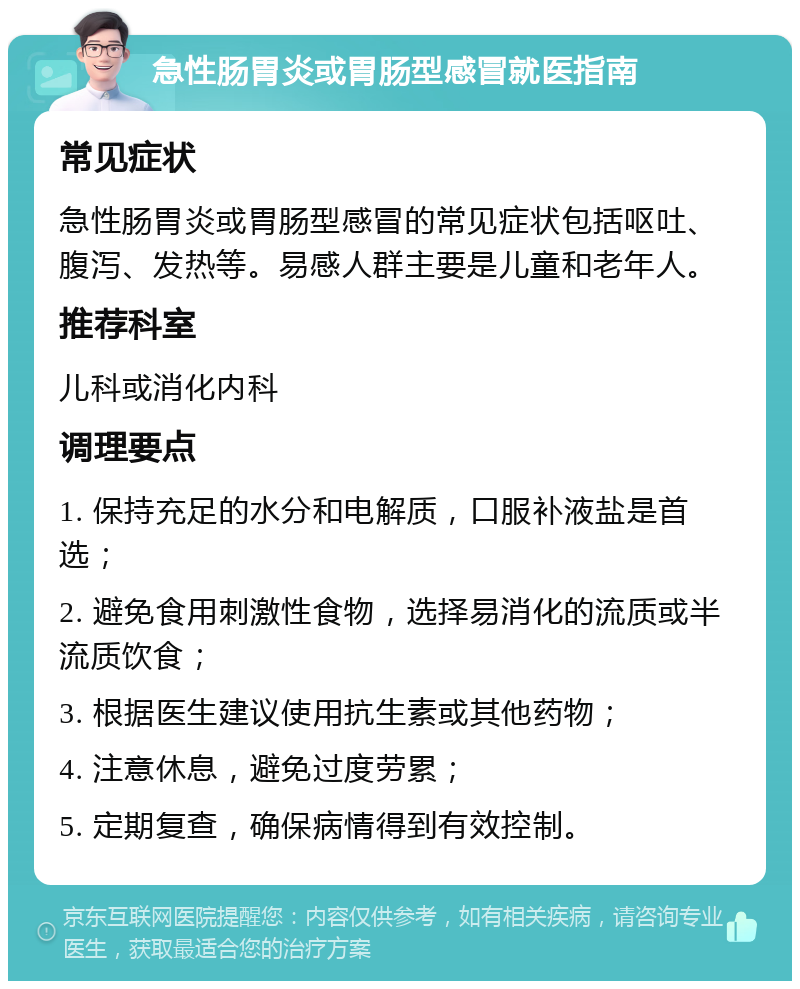 急性肠胃炎或胃肠型感冒就医指南 常见症状 急性肠胃炎或胃肠型感冒的常见症状包括呕吐、腹泻、发热等。易感人群主要是儿童和老年人。 推荐科室 儿科或消化内科 调理要点 1. 保持充足的水分和电解质，口服补液盐是首选； 2. 避免食用刺激性食物，选择易消化的流质或半流质饮食； 3. 根据医生建议使用抗生素或其他药物； 4. 注意休息，避免过度劳累； 5. 定期复查，确保病情得到有效控制。