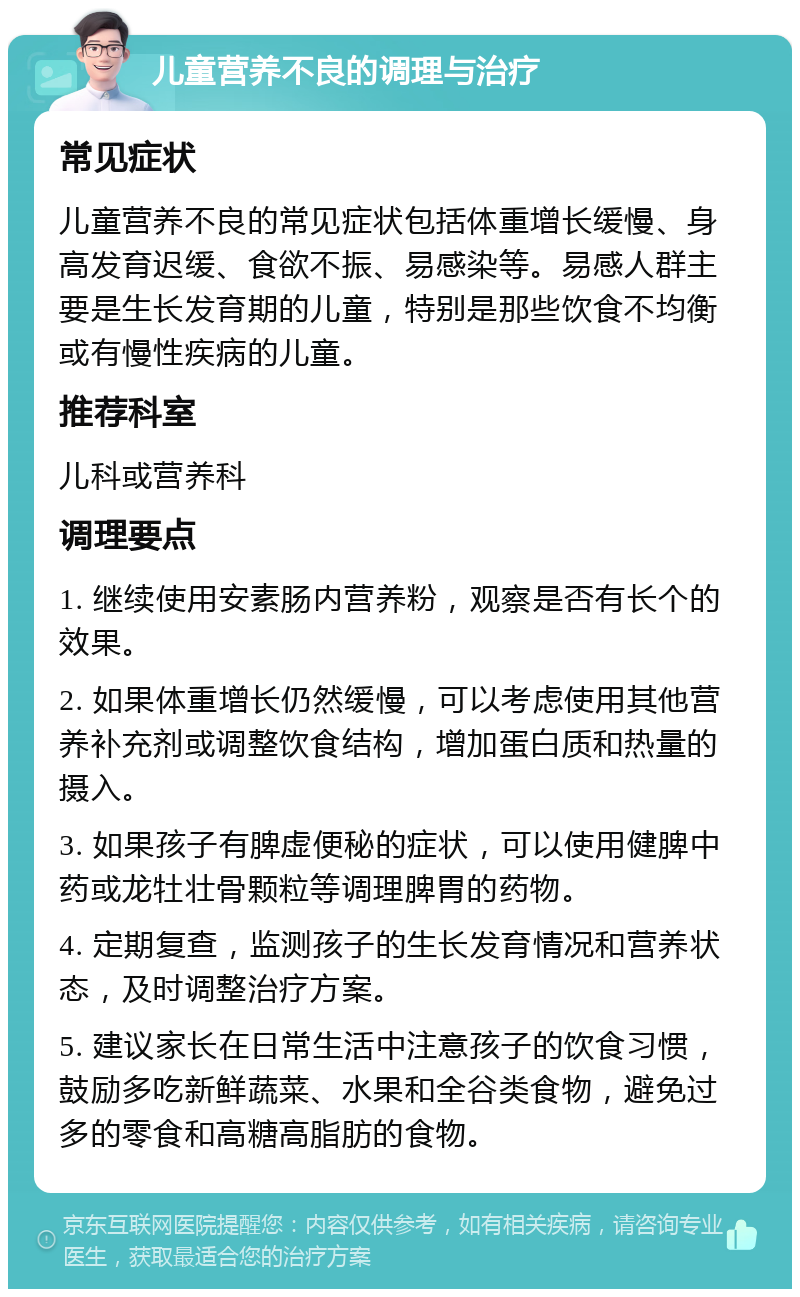 儿童营养不良的调理与治疗 常见症状 儿童营养不良的常见症状包括体重增长缓慢、身高发育迟缓、食欲不振、易感染等。易感人群主要是生长发育期的儿童，特别是那些饮食不均衡或有慢性疾病的儿童。 推荐科室 儿科或营养科 调理要点 1. 继续使用安素肠内营养粉，观察是否有长个的效果。 2. 如果体重增长仍然缓慢，可以考虑使用其他营养补充剂或调整饮食结构，增加蛋白质和热量的摄入。 3. 如果孩子有脾虚便秘的症状，可以使用健脾中药或龙牡壮骨颗粒等调理脾胃的药物。 4. 定期复查，监测孩子的生长发育情况和营养状态，及时调整治疗方案。 5. 建议家长在日常生活中注意孩子的饮食习惯，鼓励多吃新鲜蔬菜、水果和全谷类食物，避免过多的零食和高糖高脂肪的食物。