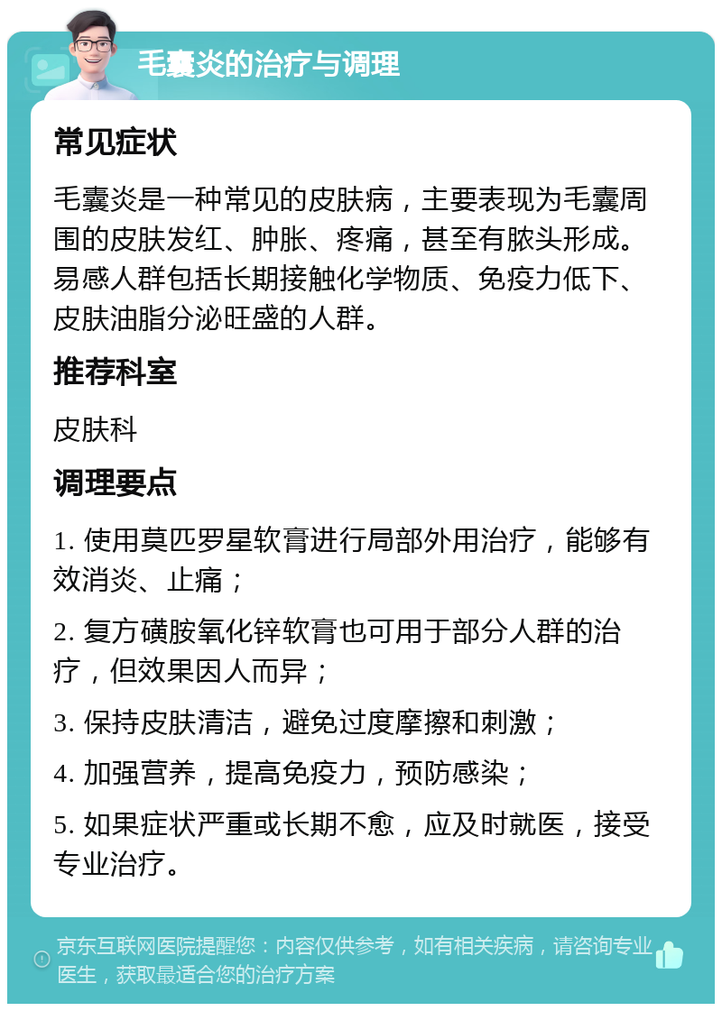 毛囊炎的治疗与调理 常见症状 毛囊炎是一种常见的皮肤病，主要表现为毛囊周围的皮肤发红、肿胀、疼痛，甚至有脓头形成。易感人群包括长期接触化学物质、免疫力低下、皮肤油脂分泌旺盛的人群。 推荐科室 皮肤科 调理要点 1. 使用莫匹罗星软膏进行局部外用治疗，能够有效消炎、止痛； 2. 复方磺胺氧化锌软膏也可用于部分人群的治疗，但效果因人而异； 3. 保持皮肤清洁，避免过度摩擦和刺激； 4. 加强营养，提高免疫力，预防感染； 5. 如果症状严重或长期不愈，应及时就医，接受专业治疗。